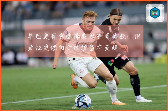毕巴更有意选择泰尔齐奇执教，伊劳拉更倾向于继续留在英超