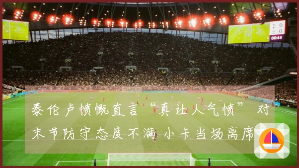 泰伦卢愤慨直言“真让人气愤” 对末节防守态度不满 小卡当场离席