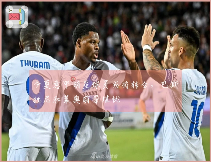 今夏意甲明星球员或将转会，巴斯托尼和莱奥前景堪忧