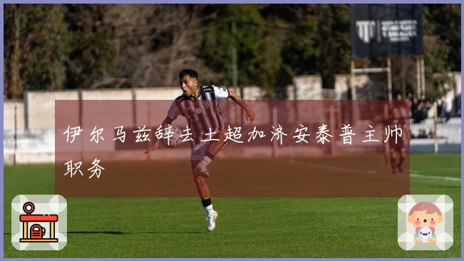 伊尔马兹辞去土超加济安泰普主帅职务