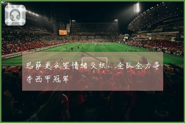 巴萨更衣室情绪交织，全队全力争夺西甲冠军