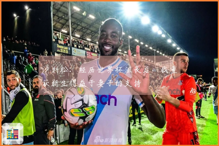 沙利松：经历世界杯沮丧后，我重获新生得益于妻子的支持