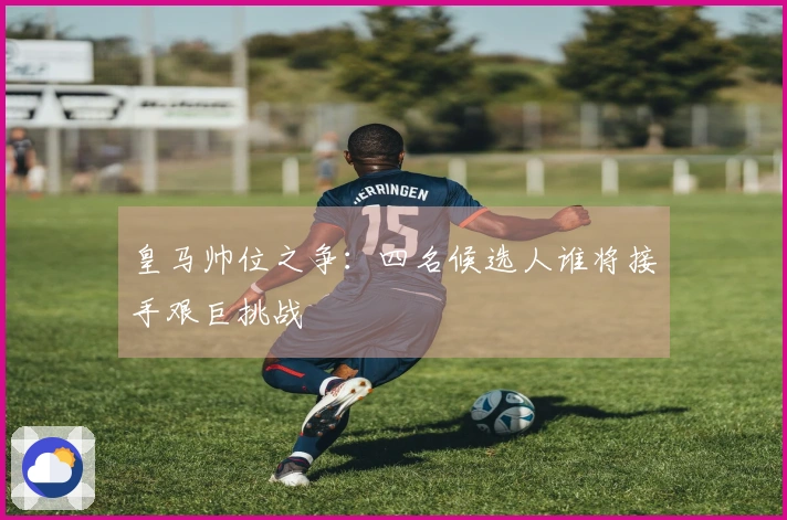 皇马帅位之争：四名候选人谁将接手艰巨挑战