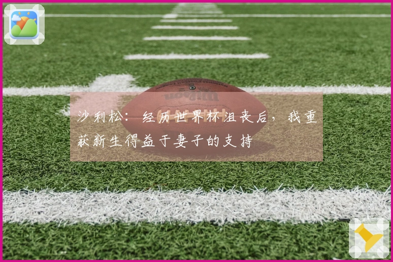 沙利松：经历世界杯沮丧后，我重获新生得益于妻子的支持