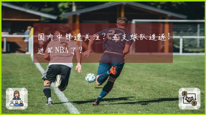国内中锋遭关注？五支球队追逐！进军NBA了？