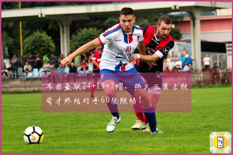 韦尔豪取24+19+7帽，热火三度击败奇才终结对手60场败绩！