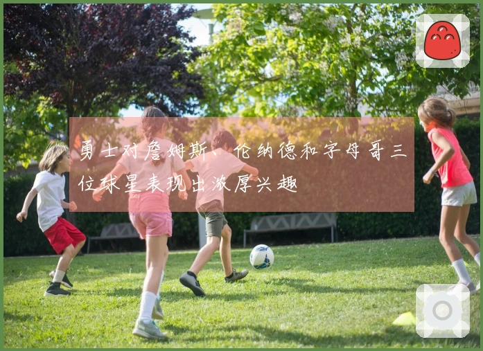 勇士对詹姆斯、伦纳德和字母哥三位球星表现出浓厚兴趣