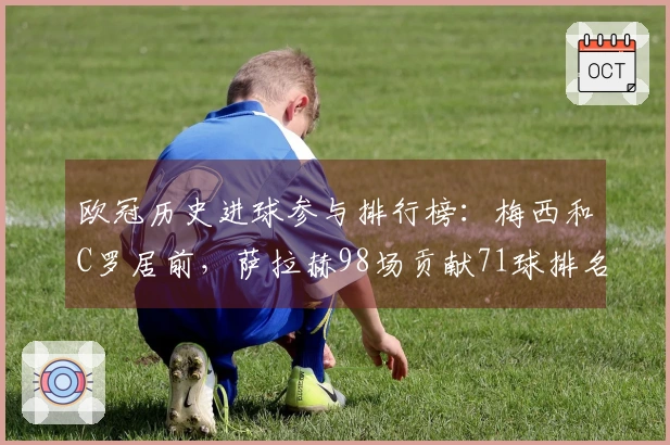 欧冠历史进球参与排行榜：梅西和C罗居前，萨拉赫98场贡献71球排名第13