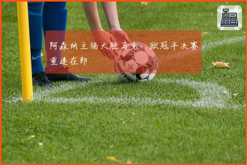阿森纳主场大胜马竞，欧冠半决赛重逢在即