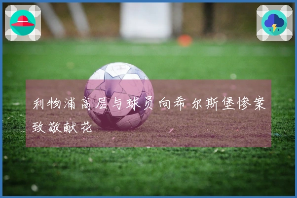 利物浦高层与球员向希尔斯堡惨案致敬献花