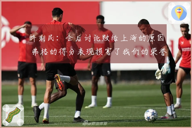 许利民：会后讨论败给上海的原因 弗格的得分表现损害了我们的荣誉