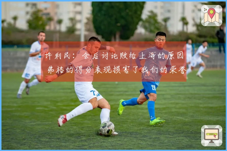 许利民：会后讨论败给上海的原因 弗格的得分表现损害了我们的荣誉