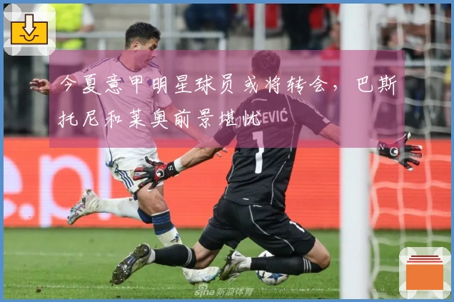 今夏意甲明星球员或将转会，巴斯托尼和莱奥前景堪忧