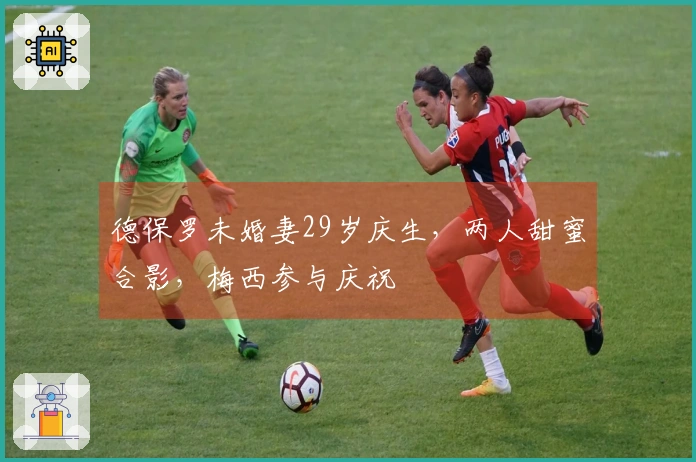 德保罗未婚妻29岁庆生，两人甜蜜合影，梅西参与庆祝